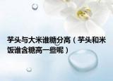 芋头与大米谁糖分高（芋头和米饭谁含糖高一些呢）