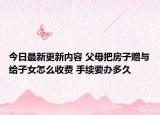 今日最新更新内容 父母把房子赠与给子女怎么收费 手续要办多久