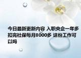今日最新更新内容 入职央企一年多扣完社保每月8000多 这份工作可以吗