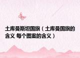 土库曼斯坦国旗（土库曼国旗的含义 每个图案的含义）
