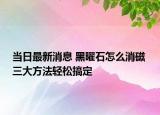 当日最新消息 黑曜石怎么消磁 三大方法轻松搞定