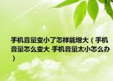 手机音量变小了怎样能增大（手机音量怎么变大 手机音量太小怎么办）