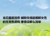 当日最新消息 辅助生殖能缓解女性的生育焦虑吗 事情没那么简单
