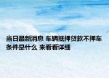 当日最新消息 车辆抵押贷款不押车条件是什么 来看看详细