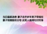 当日最新消息 妻子去世多年男子带现任妻子照顾前岳父母 这男人值得托付终身