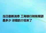 当日最新消息 工商银行转账限额是多少 详细的介绍来了