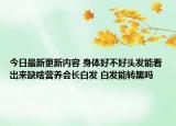 今日最新更新内容 身体好不好头发能看出来缺啥营养会长白发 白发能转黑吗