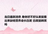 当日最新消息 身体好不好头发能看出来缺啥营养会长白发 白发能转黑吗