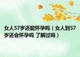 女人57岁还能怀孕吗（女人到57岁还会怀孕吗 了解过吗）