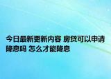 今日最新更新内容 房贷可以申请降息吗 怎么才能降息