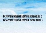 秋天钓深还是钓浅钓远还是钓近（秋天钓鱼钓深还是钓浅 快来看看）