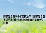 腮腺混合瘤不手术怎样治疗（腮腺混合瘤不做手术可以吗 腮腺混合瘤保守治疗可以吗）