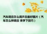汽车调音怎么调声音最好图片（汽车怎么样调音 来学下技巧）
