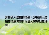 梦到别人结婚的场景（梦见别人结婚的场景寓意梦见别人娶媳妇的场景）