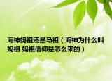 海神妈祖还是马祖（海神为什么叫妈祖 妈祖信仰是怎么来的）