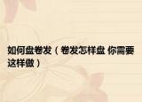 如何盘卷发（卷发怎样盘 你需要这样做）