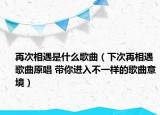 再次相遇是什么歌曲（下次再相遇歌曲原唱 带你进入不一样的歌曲意境）