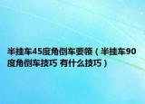 半挂车45度角倒车要领（半挂车90度角倒车技巧 有什么技巧）