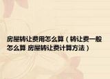 房屋转让费用怎么算（转让费一般怎么算 房屋转让费计算方法）