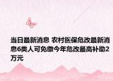 当日最新消息 农村医保危改最新消息6类人可免缴今年危改最高补助2万元