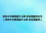 深色牛仔裤搭配什么鞋 你会搭配吗女生（深色牛仔裤搭配什么鞋 你会搭配吗）
