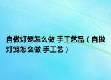 自做灯笼怎么做 手工艺品（自做灯笼怎么做 手工艺）