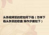 头条视频里的歌如何下载（怎样下载头条里的歌曲 操作步骤如下）