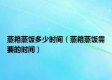 蒸箱蒸饭多少时间（蒸箱蒸饭需要的时间）