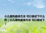 小儿退热最佳方法 可以尝试下什么药（小儿退热最佳方法 可以尝试下）