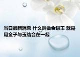 当日最新消息 什么叫做金镶玉 就是用金子与玉结合在一起