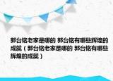 郭台铭老家是哪的 郭台铭有哪些辉煌的成就（郭台铭老家是哪的 郭台铭有哪些辉煌的成就）