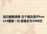 当日最新消息 交个朋友卖iPhone14便宜一元 起售价为5998元
