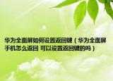 华为全面屏如何设置返回键（华为全面屏手机怎么返回 可以设置返回键的吗）