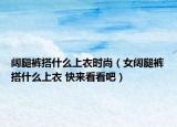 阔腿裤搭什么上衣时尚（女阔腿裤搭什么上衣 快来看看吧）