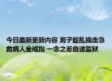 今日最新更新内容 男子趁乱摘走急救病人金戒指 一念之差自送监狱
