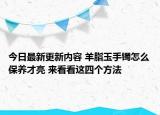 今日最新更新内容 羊脂玉手镯怎么保养才亮 来看看这四个方法