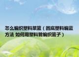 怎么编织塑料菜篮（圆底塑料编蓝方法 如何用塑料管编织篮子）