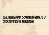 当日最新消息 父母怕重名给儿子取名李不尚书 玩谐音梗