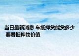 当日最新消息 车抵押贷能贷多少 要看抵押物价值
