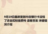 9月19日最新更新内容银行卡没钱了还会扣短信费吗 请看答案 详细情况介绍