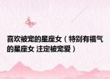 喜欢被宠的星座女（特别有福气的星座女 注定被宠爱）