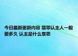 今日最新更新内容 翡翠认主人一般要多久 认主是什么意思