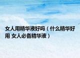 女人用精华液好吗（什么精华好用 女人必备精华液）