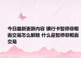 今日最新更新内容 银行卡暂停非柜面交易怎么解除 什么是暂停非柜面交易
