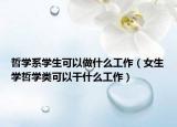 哲学系学生可以做什么工作（女生学哲学类可以干什么工作）