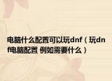 电脑什么配置可以玩dnf（玩dnf电脑配置 例如需要什么）