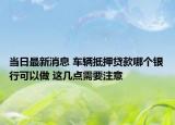 当日最新消息 车辆抵押贷款哪个银行可以做 这几点需要注意