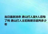 当日最新消息 唐山打人案9人后悔了吗 唐山打人主犯陈继志能判多少年