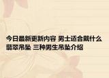 今日最新更新内容 男士适合戴什么翡翠吊坠 三种男生吊坠介绍
