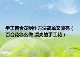 手工百合花制作方法简单又漂亮（百合花怎么做 漂亮的手工花）